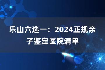 乐山六选一：2024正规亲子鉴定医院清单